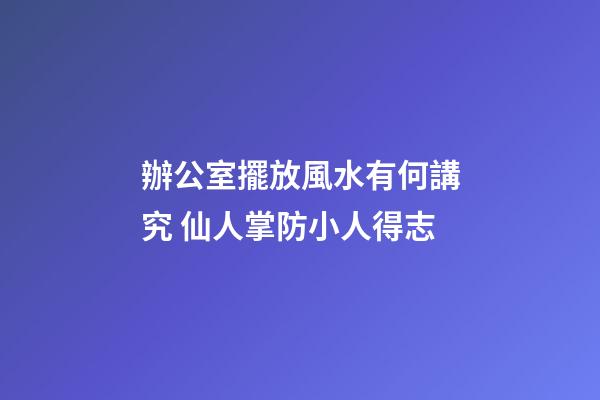 辦公室擺放風水有何講究 仙人掌防小人得志